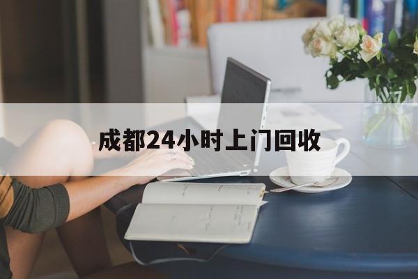 海西最新成都24小时上门回收方法分析(最方便真实的海西成都24小时上门回收废品电话方法)